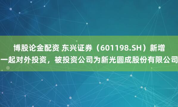 博股论金配资 东兴证券（601198.SH）新增一起对外投资，被投资公司为新光圆成股份有限公司