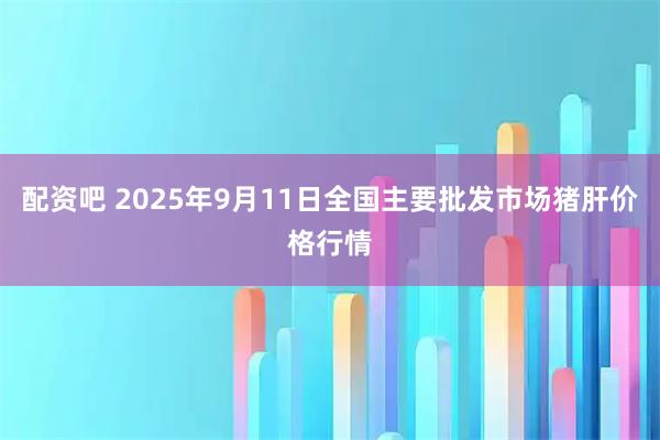 配资吧 2025年9月11日全国主要批发市场猪肝价格行情