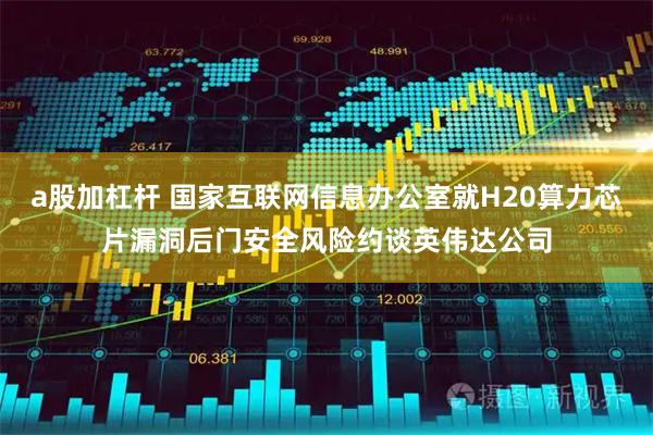 a股加杠杆 国家互联网信息办公室就H20算力芯片漏洞后门安全风险约谈英伟达公司