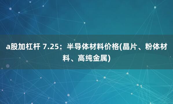 a股加杠杆 7.25：半导体材料价格(晶片、粉体材料、高纯金属)