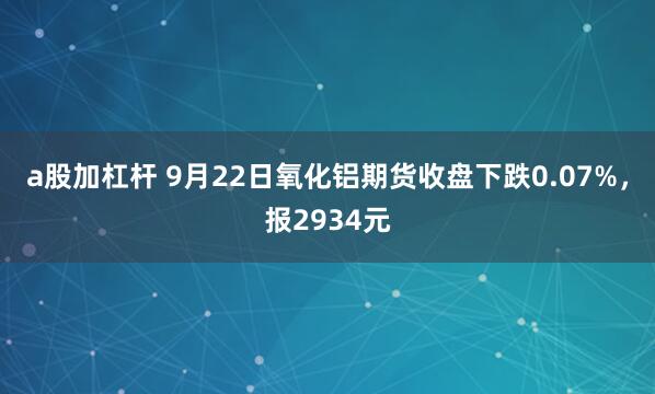 a股加杠杆 9月22日氧化铝期货收盘下跌0.07%，报2934元