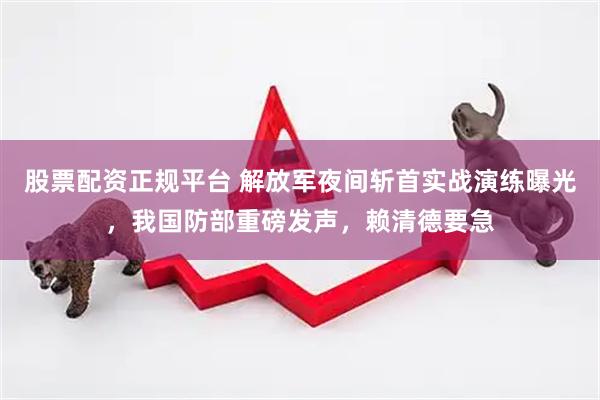 股票配资正规平台 解放军夜间斩首实战演练曝光，我国防部重磅发声，赖清德要急