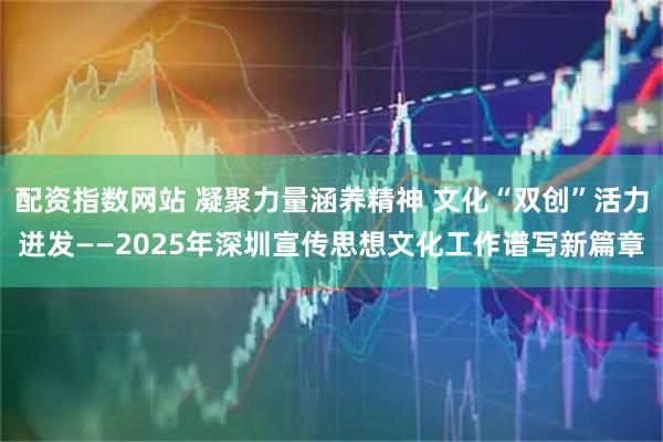 配资指数网站 凝聚力量涵养精神 文化“双创”活力迸发——2025年深圳宣传思想文化工作谱写新篇章