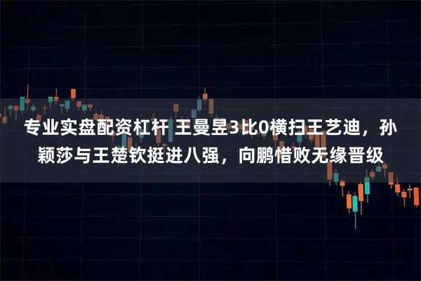 专业实盘配资杠杆 王曼昱3比0横扫王艺迪，孙颖莎与王楚钦挺进八强，向鹏惜败无缘晋级