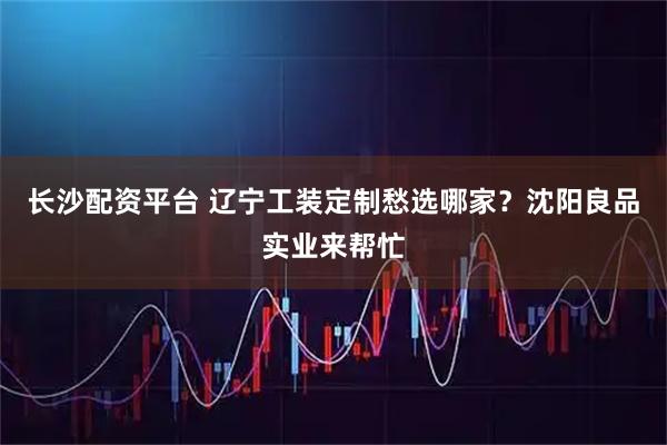 长沙配资平台 辽宁工装定制愁选哪家？沈阳良品实业来帮忙