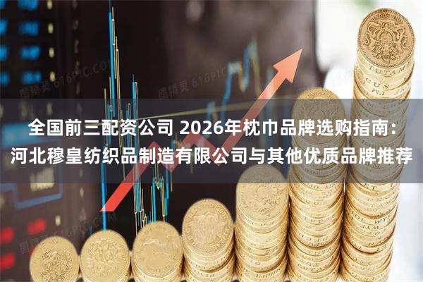 全国前三配资公司 2026年枕巾品牌选购指南：河北穆皇纺织品制造有限公司与其他优质品牌推荐