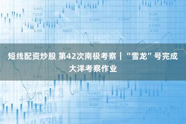 短线配资炒股 第42次南极考察|“雪龙”号完成大洋考察作业