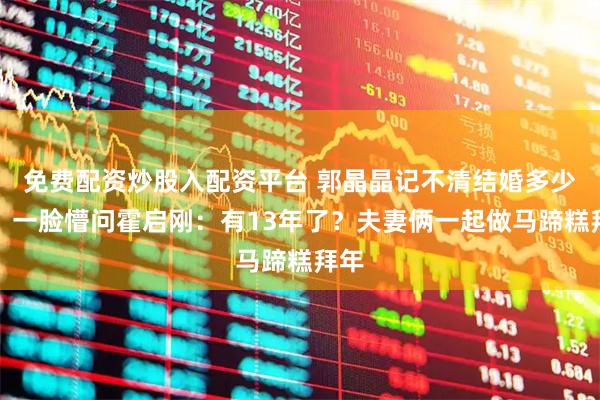 免费配资炒股入配资平台 郭晶晶记不清结婚多少年，一脸懵问霍启刚：有13年了？夫妻俩一起做马蹄糕拜年