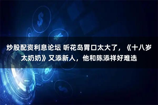 炒股配资利息论坛 听花岛胃口太大了，《十八岁太奶奶》又添新人，他和陈添祥好难选