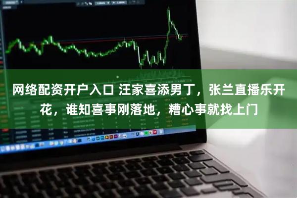 网络配资开户入口 汪家喜添男丁，张兰直播乐开花，谁知喜事刚落地，糟心事就找上门