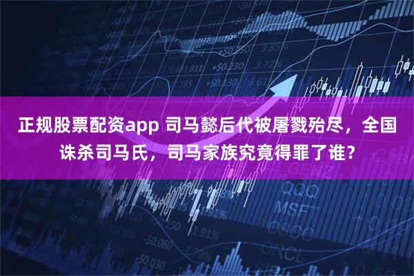 正规股票配资app 司马懿后代被屠戮殆尽，全国诛杀司马氏，司马家族究竟得罪了谁？