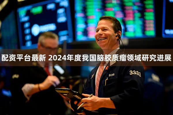 配资平台最新 2024年度我国脑胶质瘤领域研究进展