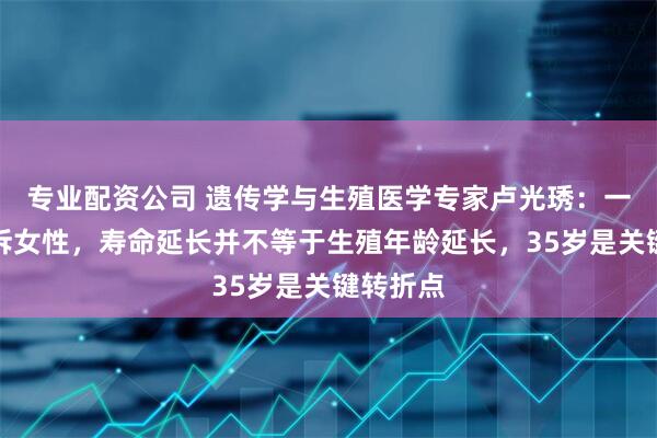 专业配资公司 遗传学与生殖医学专家卢光琇：一定要告诉女性，寿命延长并不等于生殖年龄延长，35岁是关键转折点