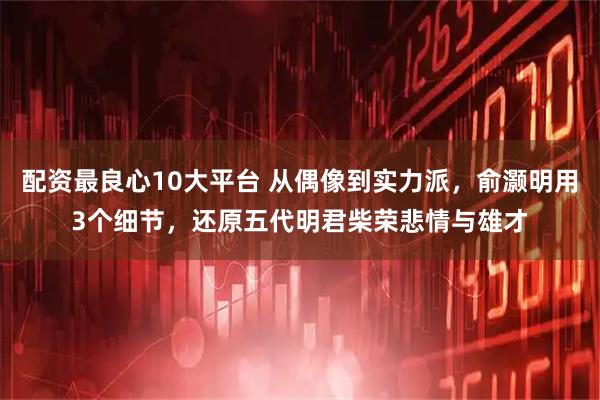 配资最良心10大平台 从偶像到实力派，俞灏明用3个细节，还原五代明君柴荣悲情与雄才
