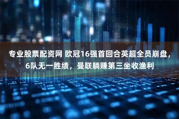 专业股票配资网 欧冠16强首回合英超全员崩盘，6队无一胜绩，曼联躺赚第三坐收渔利