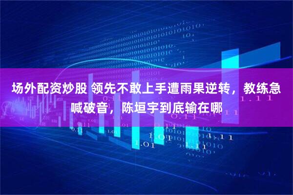 场外配资炒股 领先不敢上手遭雨果逆转，教练急喊破音，陈垣宇到底输在哪
