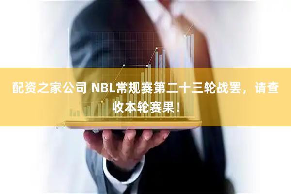 配资之家公司 NBL常规赛第二十三轮战罢，请查收本轮赛果！