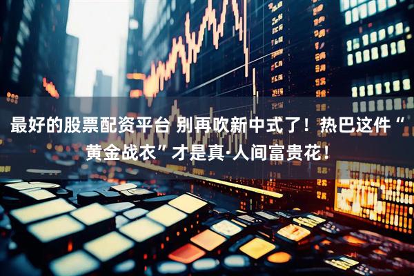 最好的股票配资平台 别再吹新中式了！热巴这件“黄金战衣”才是真·人间富贵花！