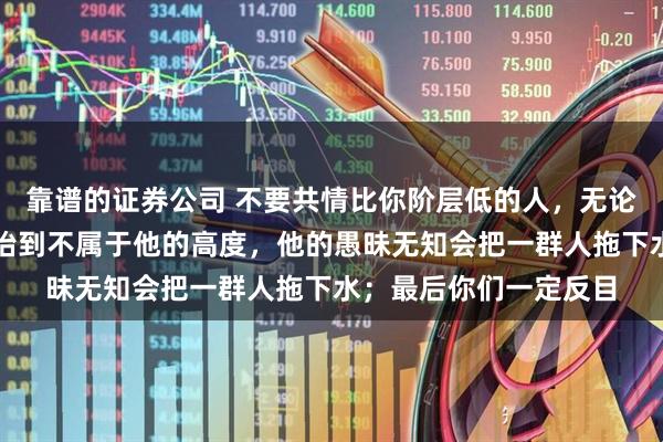 靠谱的证券公司 不要共情比你阶层低的人，无论有多亲多近：你把他抬到不属于他的高度，他的愚昧无知会把一群人拖下水；最后你们一定反目