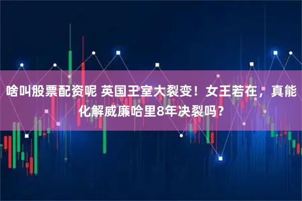 啥叫股票配资呢 英国王室大裂变！女王若在，真能化解威廉哈里8年决裂吗？