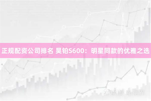 正规配资公司排名 昊铂S600：明星同款的优雅之选
