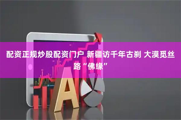 配资正规炒股配资门户 新疆访千年古刹 大漠觅丝路“佛缘”
