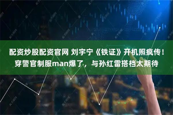 配资炒股配资官网 刘宇宁《铁证》开机照疯传！穿警官制服man爆了，与孙红雷搭档太期待