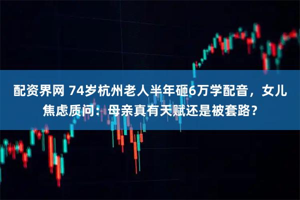配资界网 74岁杭州老人半年砸6万学配音，女儿焦虑质问：母亲真有天赋还是被套路？
