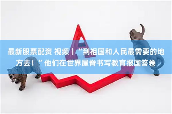 最新股票配资 视频丨“到祖国和人民最需要的地方去！”他们在世界屋脊书写教育报国答卷