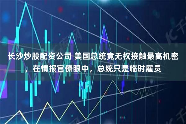 长沙炒股配资公司 美国总统竟无权接触最高机密，在情报官僚眼中，总统只是临时雇员