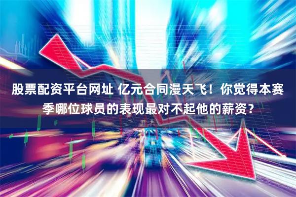 股票配资平台网址 亿元合同漫天飞！你觉得本赛季哪位球员的表现最对不起他的薪资？