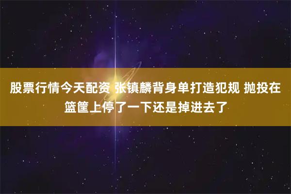 股票行情今天配资 张镇麟背身单打造犯规 抛投在篮筐上停了一下还是掉进去了