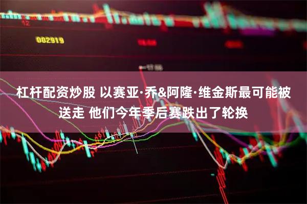 杠杆配资炒股 以赛亚·乔&阿隆·维金斯最可能被送走 他们今年季后赛跌出了轮换