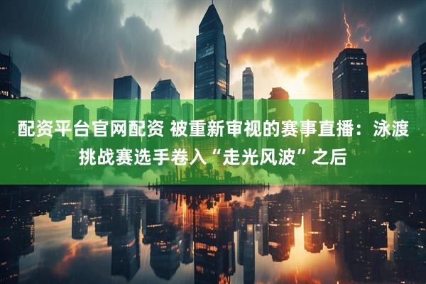 配资平台官网配资 被重新审视的赛事直播：泳渡挑战赛选手卷入“走光风波”之后