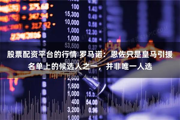 股票配资平台的行情 罗马诺:恩佐只是皇马引援名单上的候选人之一,并非唯一人选