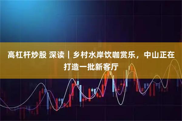 高杠杆炒股 深读｜乡村水岸饮咖赏乐，中山正在打造一批新客厅