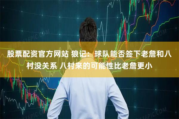 股票配资官方网站 狼记：球队能否签下老詹和八村没关系 八村来的可能性比老詹更小
