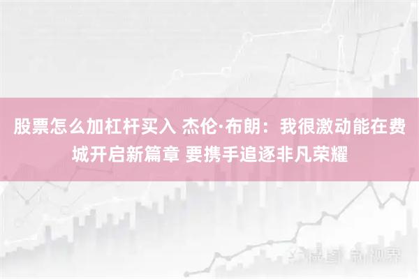 股票怎么加杠杆买入 杰伦·布朗:我很激动能在费城开启新篇章 要携手追逐非凡荣耀