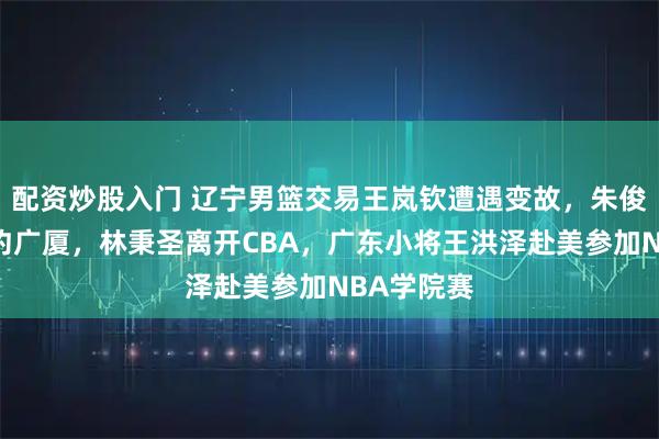配资炒股入门 辽宁男篮交易王岚钦遭遇变故,朱俊龙顶薪续约广厦,林秉圣离开CBA,广东小将王洪泽赴美参加NBA学院赛