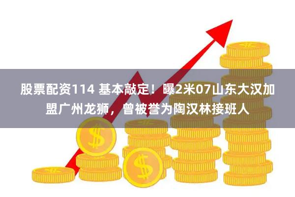 股票配资114 基本敲定！曝2米07山东大汉加盟广州龙狮，曾被誉为陶汉林接班人