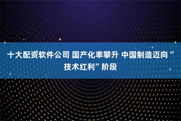 十大配资软件公司 国产化率攀升 中国制造迈向“技术红利”阶段